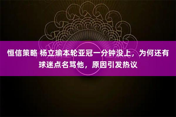 恒信策略 杨立瑜本轮亚冠一分钟没上，为何还有球迷点名骂他，原因引发热议