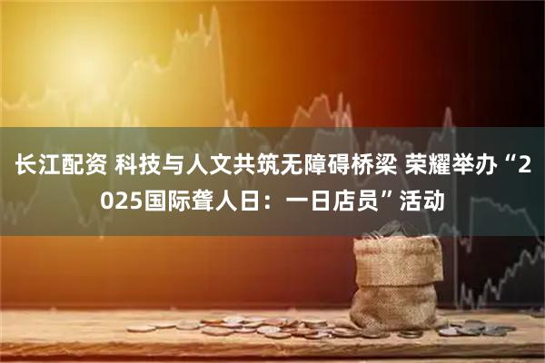 长江配资 科技与人文共筑无障碍桥梁 荣耀举办“2025国际聋人日：一日店员”活动