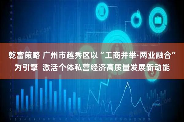 乾富策略 广州市越秀区以“工商并举·两业融合”为引擎  激活个体私营经济高质量发展新动能