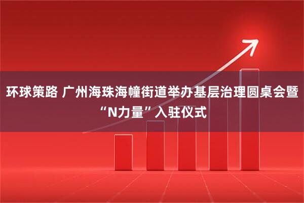 环球策路 广州海珠海幢街道举办基层治理圆桌会暨“N力量”入驻仪式