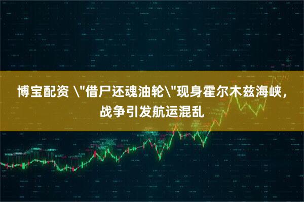 博宝配资 ＂借尸还魂油轮＂现身霍尔木兹海峡，战争引发航运混乱