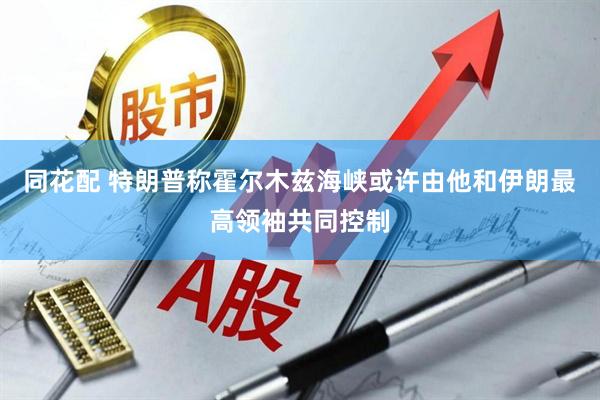 同花配 特朗普称霍尔木兹海峡或许由他和伊朗最高领袖共同控制