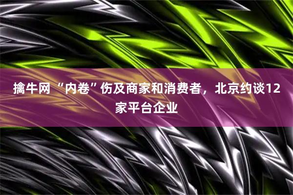 擒牛网 “内卷”伤及商家和消费者，北京约谈12家平台企业