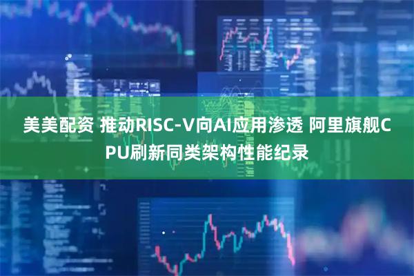 美美配资 推动RISC-V向AI应用渗透 阿里旗舰CPU刷新同类架构性能纪录