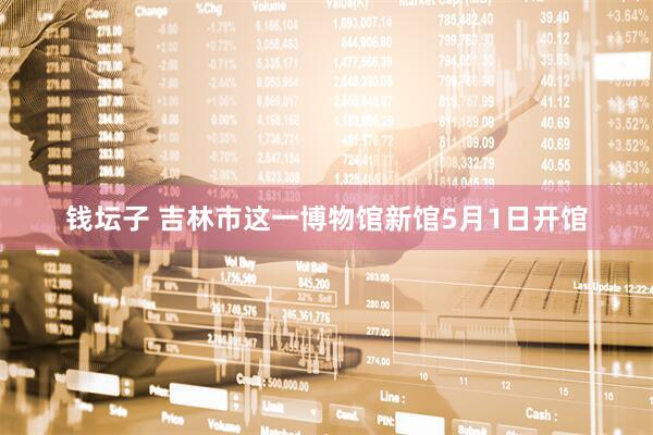 钱坛子 吉林市这一博物馆新馆5月1日开馆