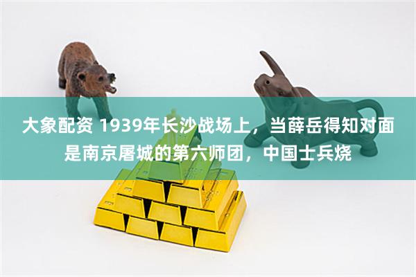 大象配资 1939年长沙战场上，当薛岳得知对面是南京屠城的第六师团，中国士兵烧