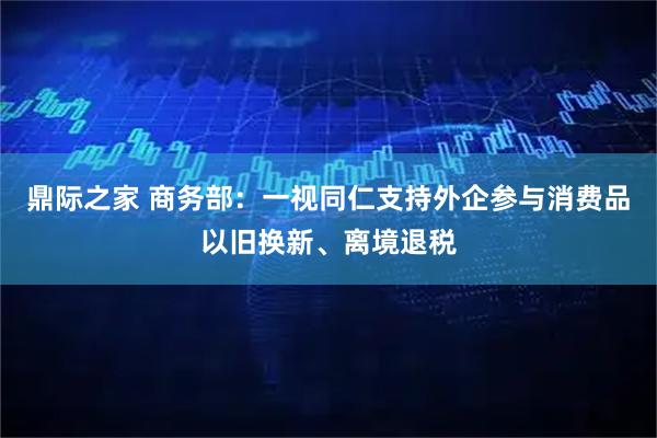 鼎际之家 商务部：一视同仁支持外企参与消费品以旧换新、离境退税