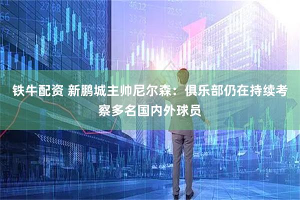 铁牛配资 新鹏城主帅尼尔森：俱乐部仍在持续考察多名国内外球员