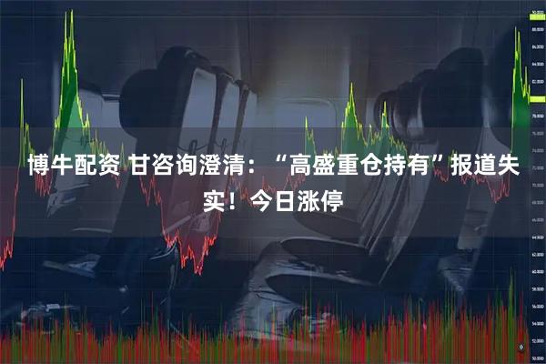 博牛配资 甘咨询澄清：“高盛重仓持有”报道失实！今日涨停
