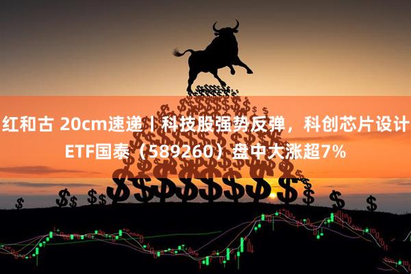 红和古 20cm速递丨科技股强势反弹，科创芯片设计ETF国泰（589260）盘中大涨超7%