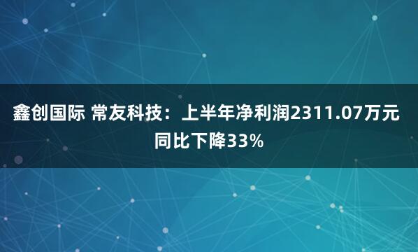 鑫创国际 常友科技：上半年净利润2311.07万元 同比下降33%