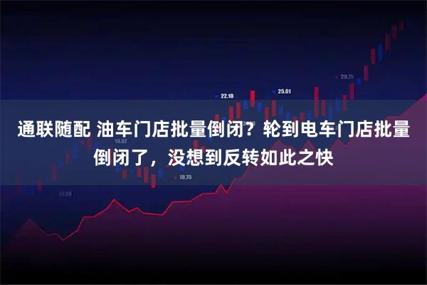 通联随配 油车门店批量倒闭？轮到电车门店批量倒闭了，没想到反转如此之快