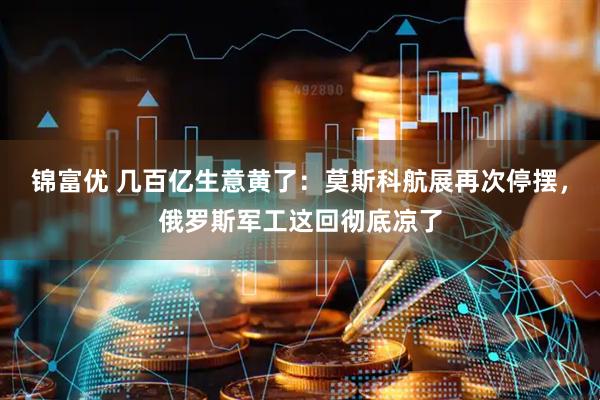锦富优 几百亿生意黄了：莫斯科航展再次停摆，俄罗斯军工这回彻底凉了